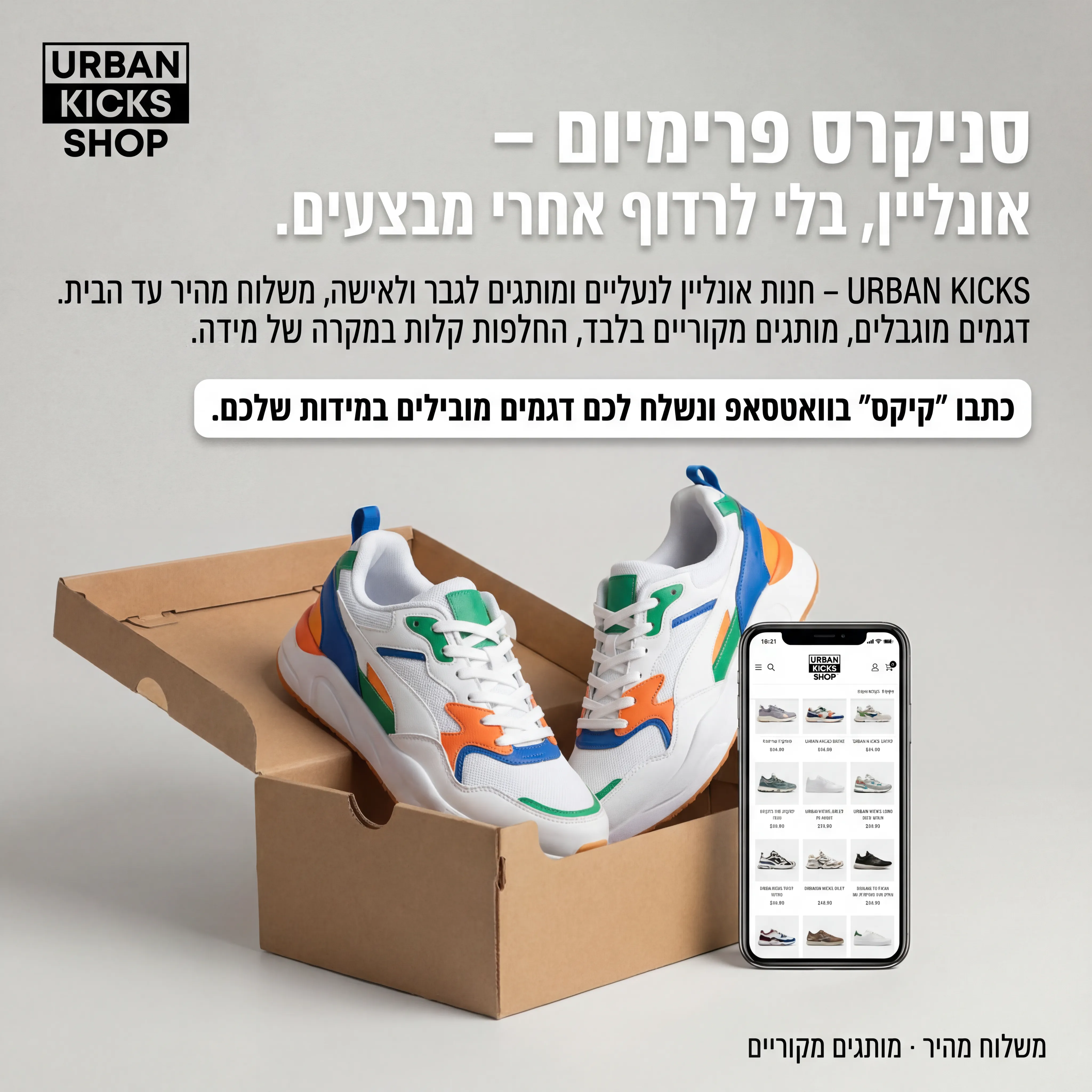 Urban Kicks - נוצר ב-Shotto AI. פרומפט: 🧢 URBAN KICKS SHOP 1
טקסט מודעה:
כותרת:
סניקרס פרימיום – אונליין, בלי לרדוף אחרי מבצעים.
שורה שנייה:
URBAN KICKS – חנות אונליין לנעליים ומותגים לגבר ולאישה, משלוח מהיר עד הבית.
שורה שלישית:
דגמים מוגבלים, מותגים מקוריים בלבד, החלפות קלות במקרה של מידה.
CTA:
כתבו "קיקס" בוואטסאפ ונשלח לכם דגמים מובילים במידות שלכם.
תיאור ויזואלי (לקריייטיב):
רקע נקי, זוג סניקרס לבנים/צבעוניים על קופסת קרטון פתוחה. ליד, טלפון נייד שמראה אתר חנות נעליים. לוגו "URBAN KICKS SHOP" בפינה עליונה. טקסט קטן בפינה: "משלוח מהיר · מותגים מקוריים".